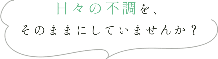 日々の不調を、そのままにしていませんか？